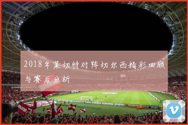 2018年莱切特对阵切尔西精彩回顾与赛后分析