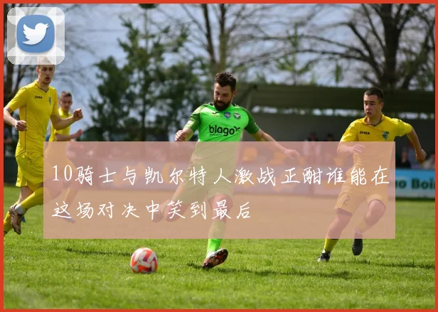 10骑士与凯尔特人激战正酣谁能在这场对决中笑到最后