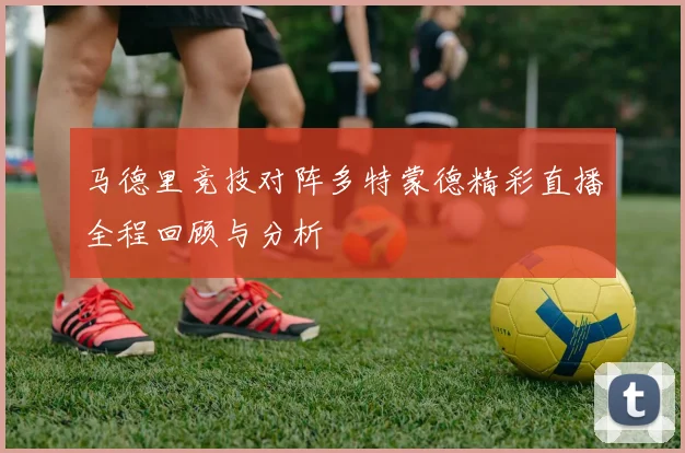 马德里竞技对阵多特蒙德精彩直播全程回顾与分析