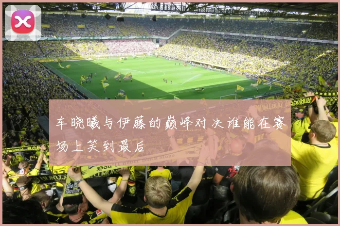 车晓曦与伊藤的巅峰对决谁能在赛场上笑到最后