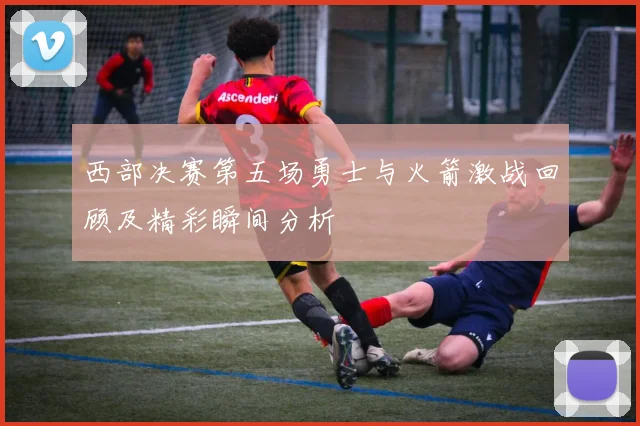 西部决赛第五场勇士与火箭激战回顾及精彩瞬间分析