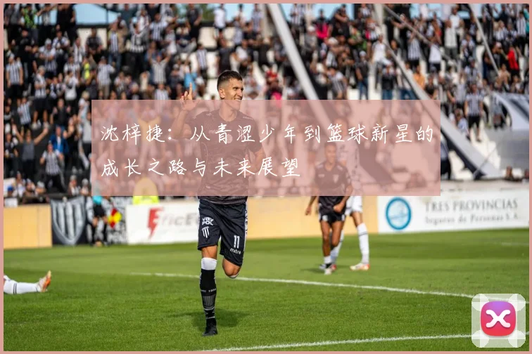 沈梓捷：从青涩少年到篮球新星的成长之路与未来展望