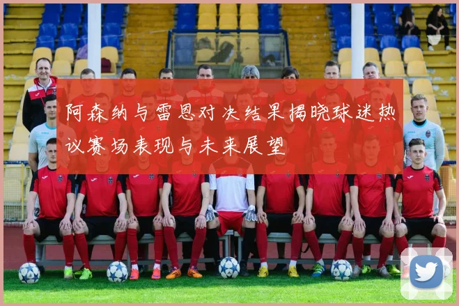 阿森纳与雷恩对决结果揭晓球迷热议赛场表现与未来展望