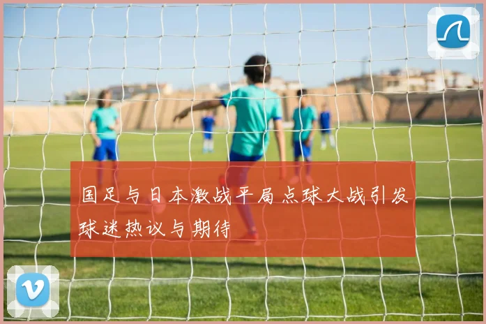 国足与日本激战平局点球大战引发球迷热议与期待