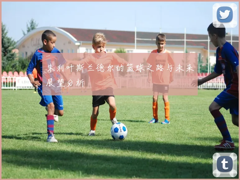 朱利叶斯兰德尔的篮球之路与未来展望分析