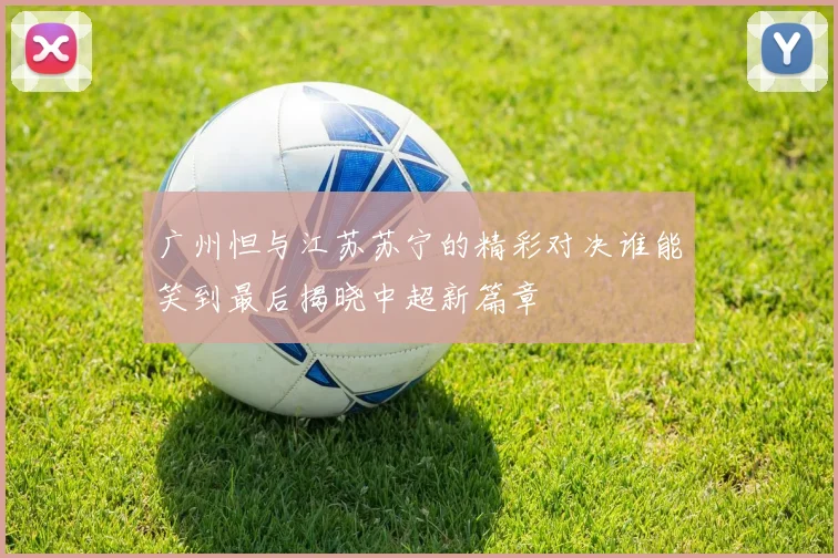 广州怛与江苏苏宁的精彩对决谁能笑到最后揭晓中超新篇章