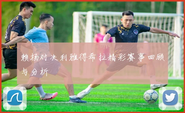 赖杨对决利雅得希拉精彩赛事回顾与分析