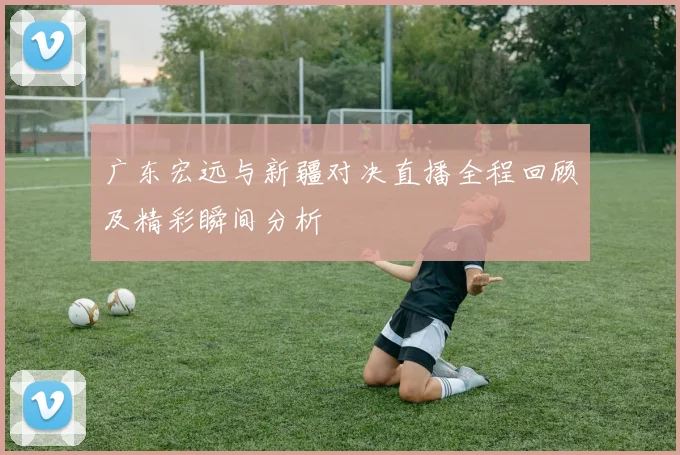 广东宏远与新疆对决直播全程回顾及精彩瞬间分析
