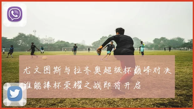 尤文图斯与拉齐奥超级杯巅峰对决谁能捧杯荣耀之战即将开启