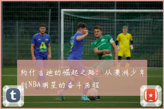 约什吉迪的崛起之路：从澳洲少年到NBA明星的奋斗历程