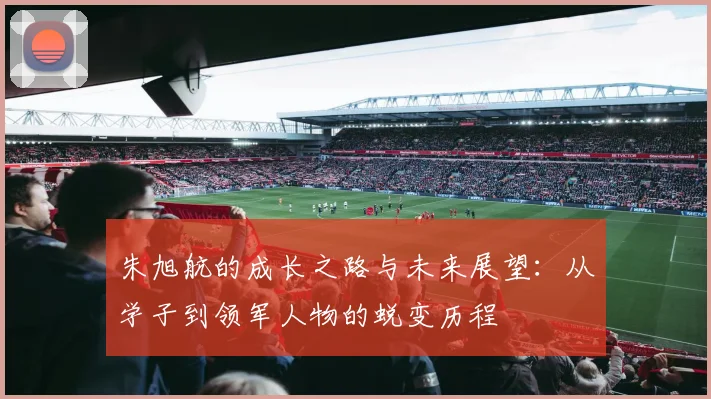 朱旭航的成长之路与未来展望：从学子到领军人物的蜕变历程