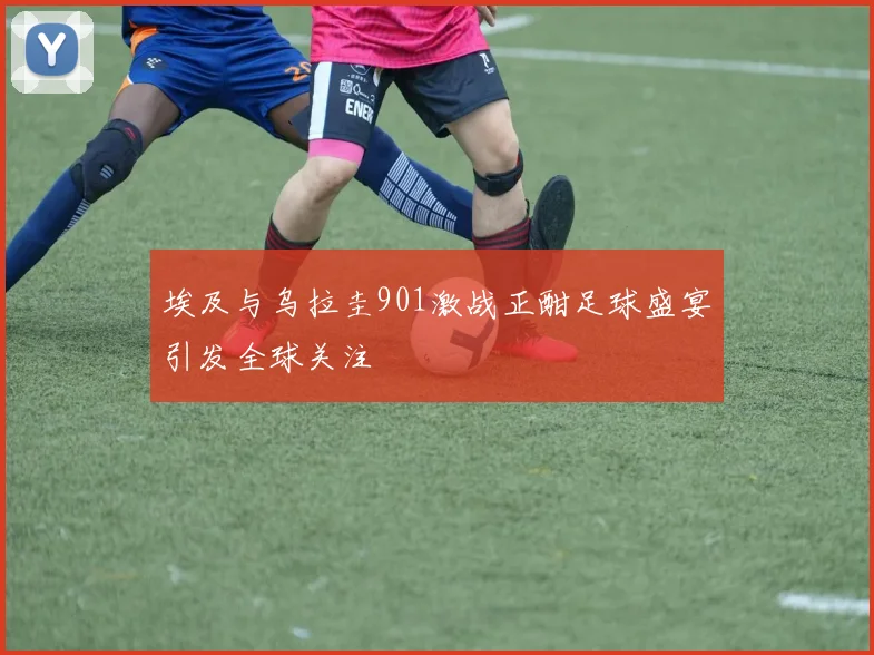 埃及与乌拉圭901激战正酣足球盛宴引发全球关注