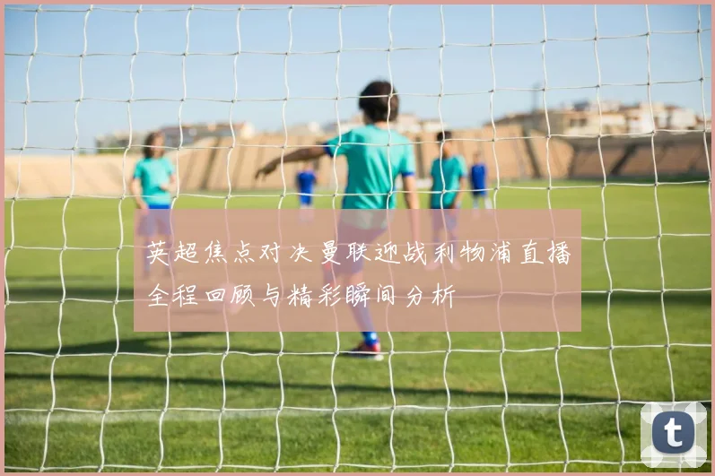 英超焦点对决曼联迎战利物浦直播全程回顾与精彩瞬间分析