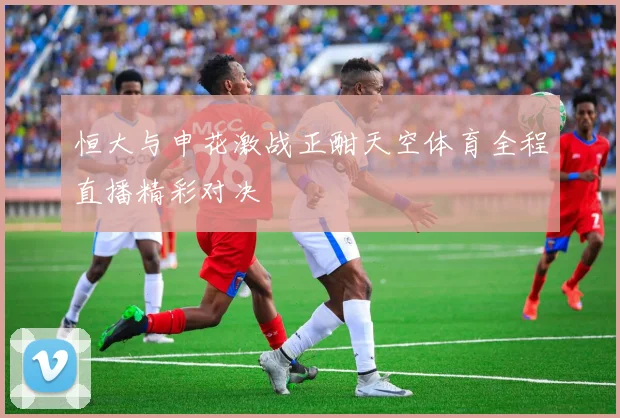 恒大与申花激战正酣天空体育全程直播精彩对决