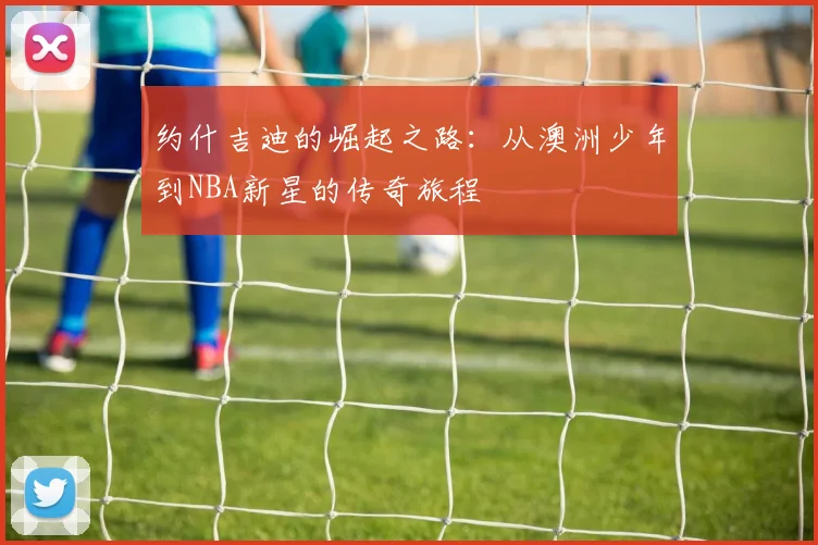 约什吉迪的崛起之路：从澳洲少年到NBA新星的传奇旅程