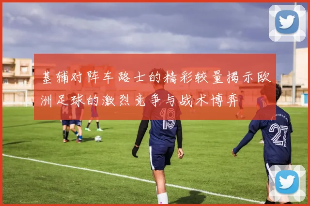 基辅对阵车路士的精彩较量揭示欧洲足球的激烈竞争与战术博弈
