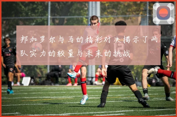 邦加罗尔与马的精彩对决揭示了两队实力的较量与未来的挑战