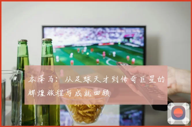 本泽马：从足球天才到传奇巨星的辉煌旅程与成就回顾