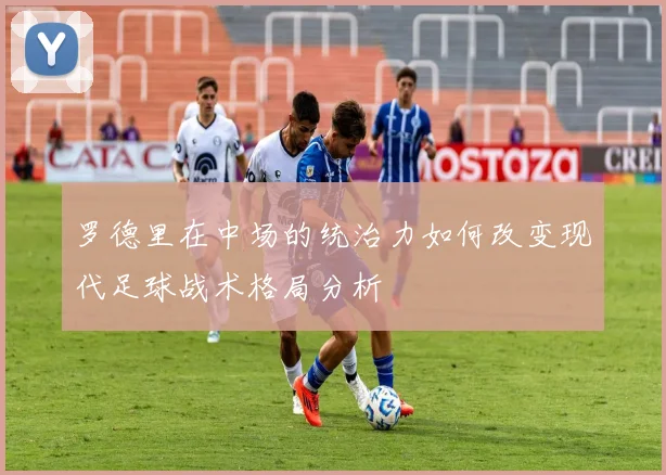 罗德里在中场的统治力如何改变现代足球战术格局分析