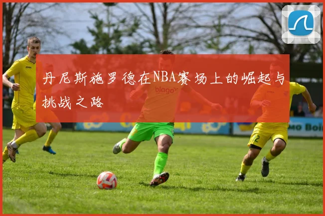 丹尼斯施罗德在NBA赛场上的崛起与挑战之路