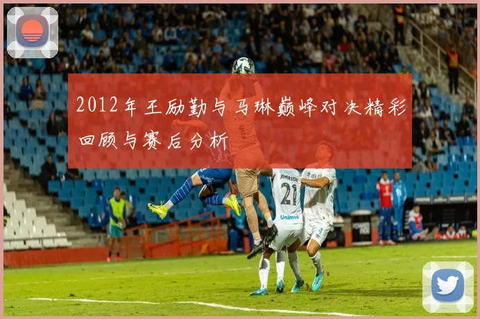 2012年王励勤与马琳巅峰对决精彩回顾与赛后分析
