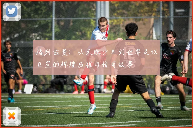 格列兹曼：从天赋少年到世界足坛巨星的辉煌历程与传奇故事