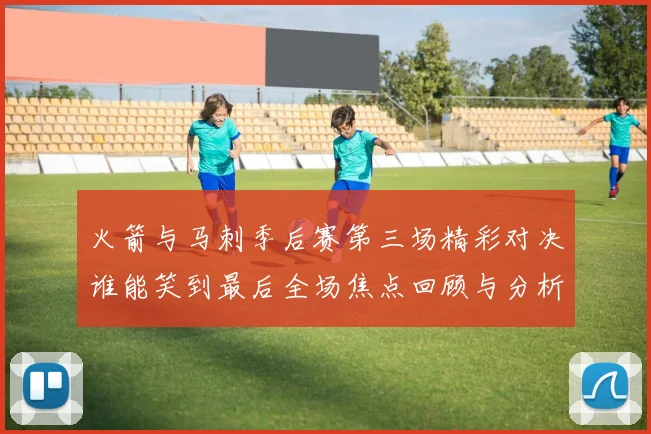 火箭与马刺季后赛第三场精彩对决谁能笑到最后全场焦点回顾与分析