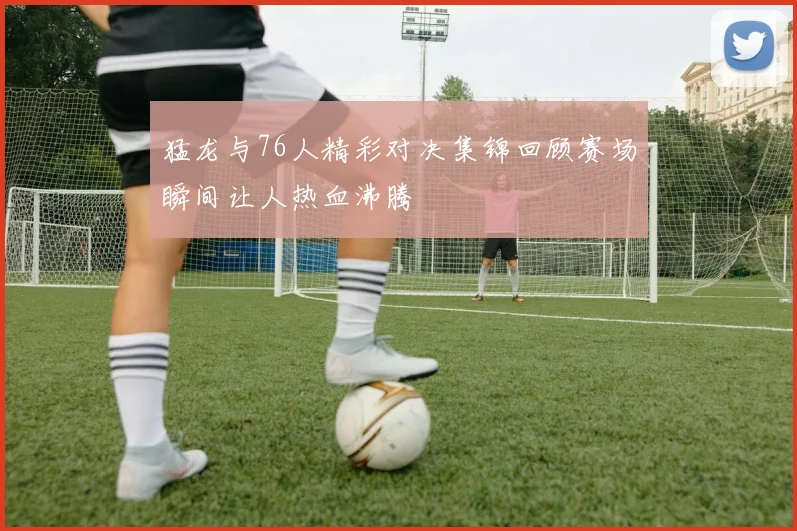 猛龙与76人精彩对决集锦回顾赛场瞬间让人热血沸腾