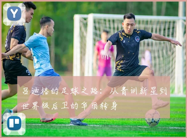 吕迪格的足球之路：从青训新星到世界级后卫的华丽转身