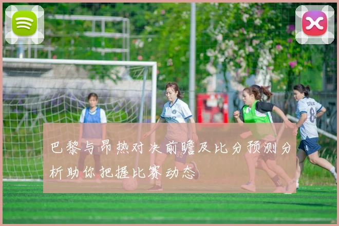 巴黎与昂热对决前瞻及比分预测分析助你把握比赛动态