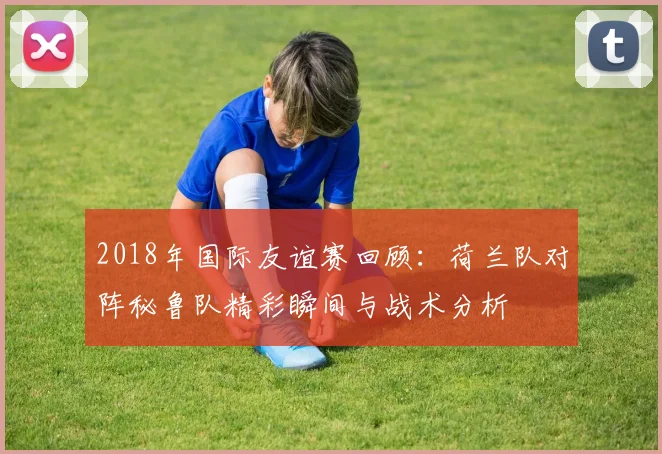 2018年国际友谊赛回顾：荷兰队对阵秘鲁队精彩瞬间与战术分析