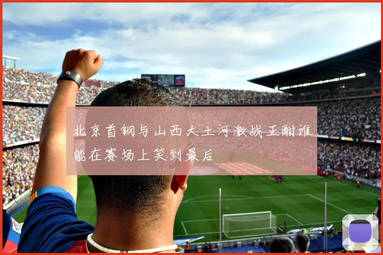 北京首钢与山西大土河激战正酣谁能在赛场上笑到最后