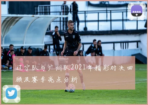 辽宁队与广州队2021年精彩对决回顾及赛季亮点分析