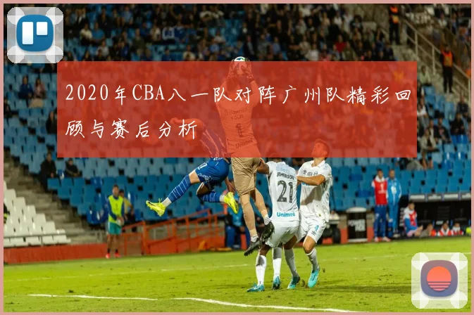 2020年CBA八一队对阵广州队精彩回顾与赛后分析